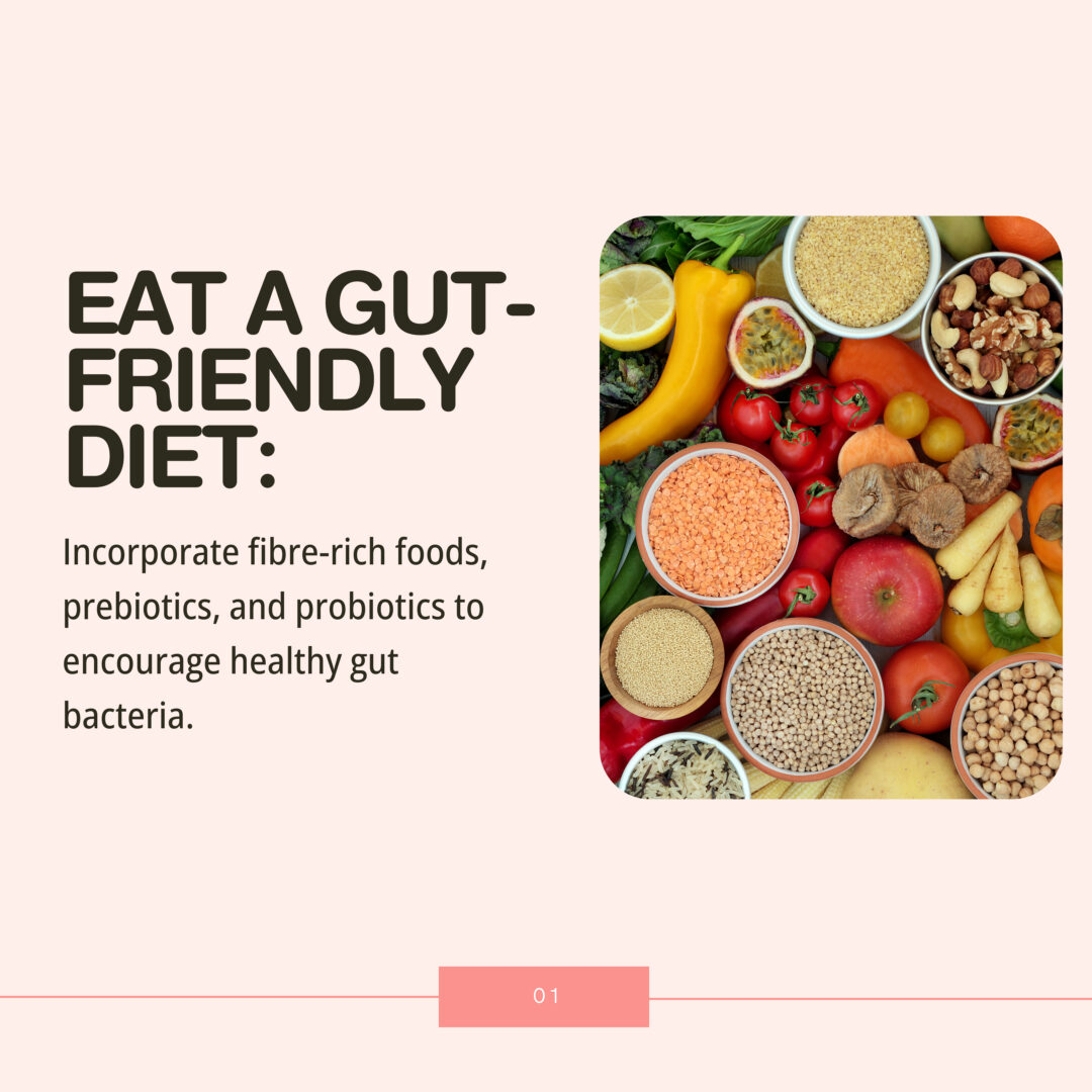 Incorporate fibre-rich foods, prebiotics, and probiotics to encourage healthy gut bacteria.