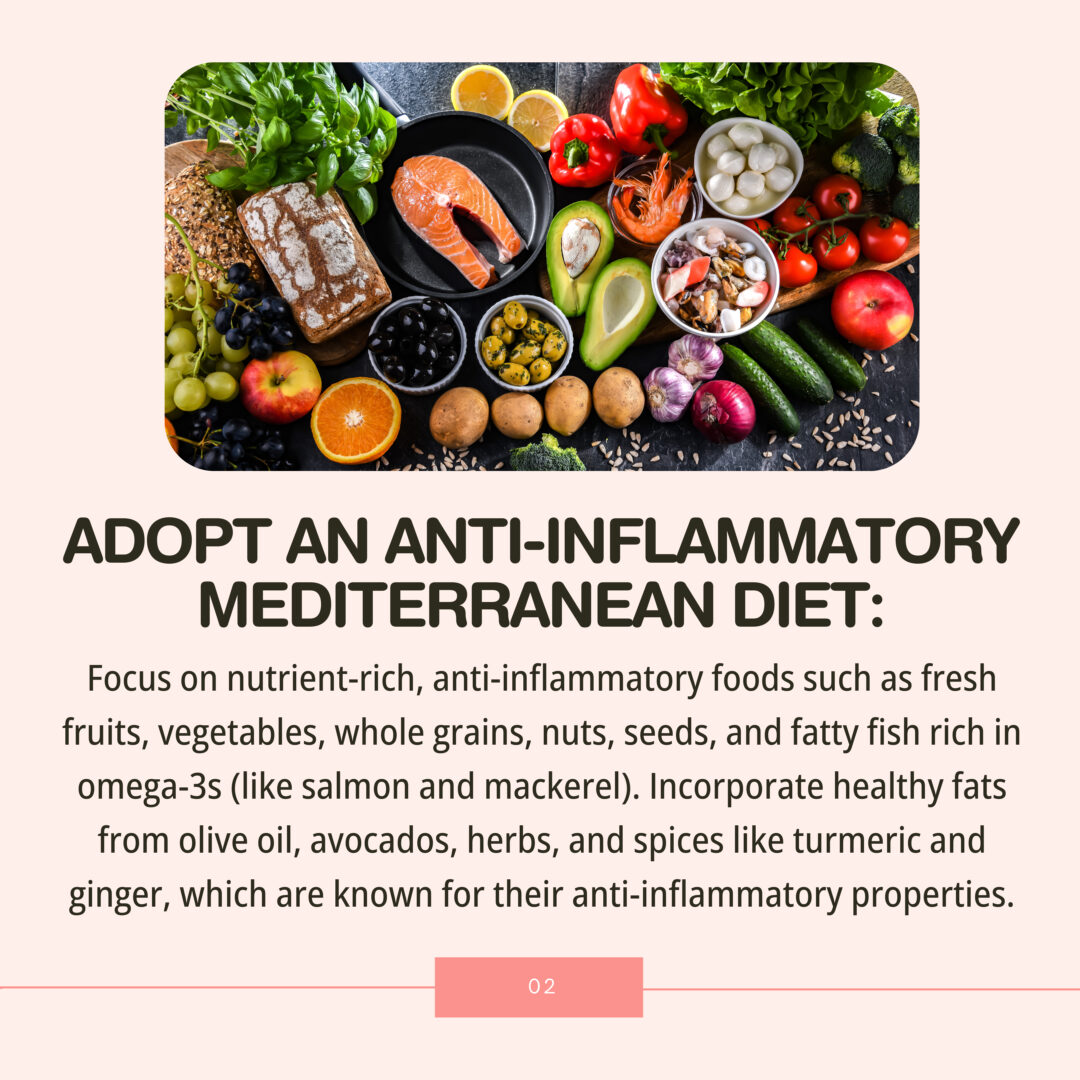 Focus on nutrient-rich, anti-inflammatory foods such as fresh fruits, vegetables, whole grains, nuts, seeds, and fatty fish rich in omega-3s (like salmon and mackerel). Incorporate healthy fats from olive oil, avocados, herbs, and spices like turmeric and ginger, which are known for their anti-inflammatory properties.